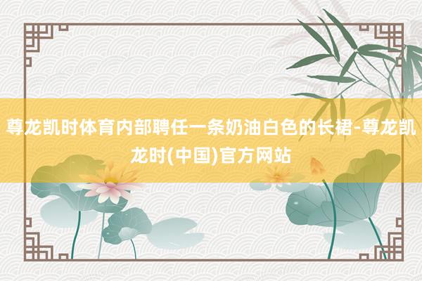 尊龙凯时体育内部聘任一条奶油白色的长裙-尊龙凯龙时(中国)官方网站