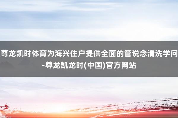 尊龙凯时体育为海兴住户提供全面的管说念清洗学问-尊龙凯龙时(中国)官方网站