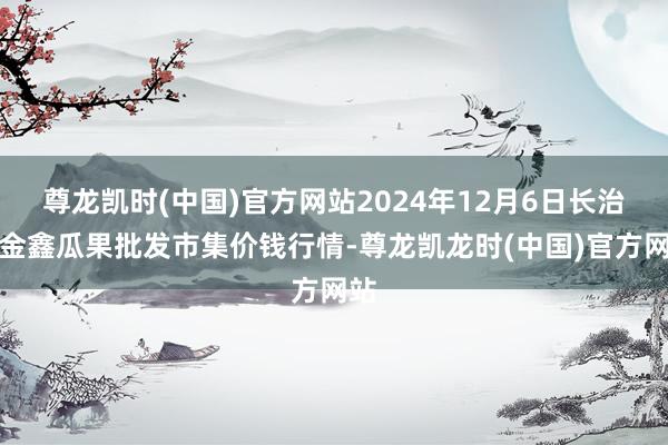 尊龙凯时(中国)官方网站2024年12月6日长治市金鑫瓜果批发市集价钱行情-尊龙凯龙时(中国)官方网站