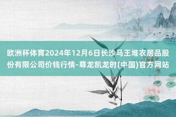 欧洲杯体育2024年12月6日长沙马王堆农居品股份有限公司价钱行情-尊龙凯龙时(中国)官方网站