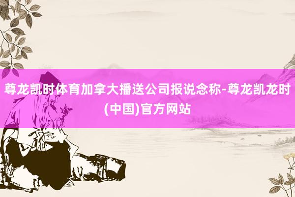 尊龙凯时体育加拿大播送公司报说念称-尊龙凯龙时(中国)官方网站