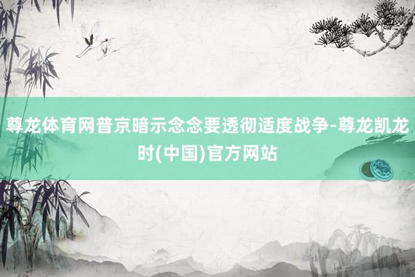 尊龙体育网普京暗示念念要透彻适度战争-尊龙凯龙时(中国)官方网站