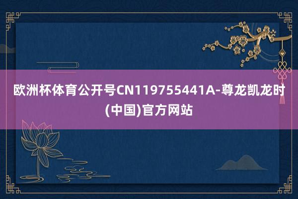 欧洲杯体育公开号CN119755441A-尊龙凯龙时(中国)官方网站