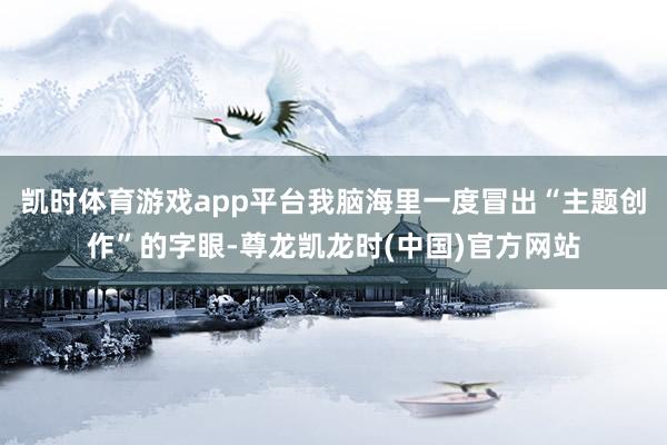 凯时体育游戏app平台我脑海里一度冒出“主题创作”的字眼-尊龙凯龙时(中国)官方网站