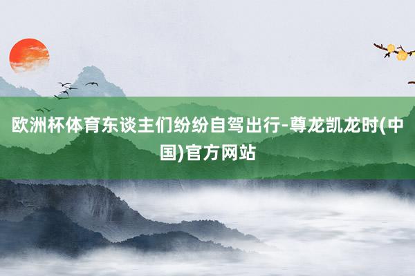 欧洲杯体育东谈主们纷纷自驾出行-尊龙凯龙时(中国)官方网站