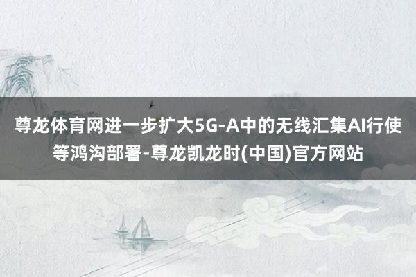 尊龙体育网进一步扩大5G-A中的无线汇集AI行使等鸿沟部署-尊龙凯龙时(中国)官方网站