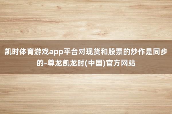凯时体育游戏app平台对现货和股票的炒作是同步的-尊龙凯龙时(中国)官方网站