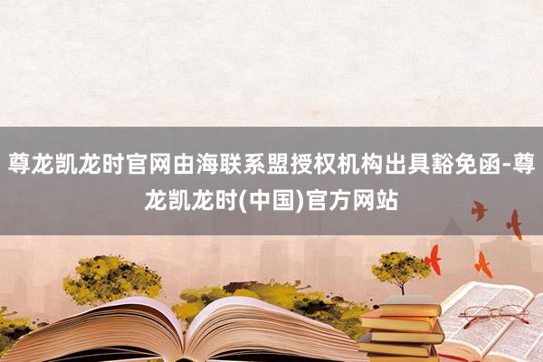 尊龙凯龙时官网由海联系盟授权机构出具豁免函-尊龙凯龙时(中国)官方网站