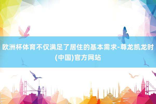 欧洲杯体育不仅满足了居住的基本需求-尊龙凯龙时(中国)官方网站