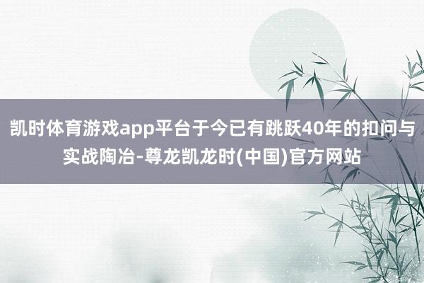 凯时体育游戏app平台于今已有跳跃40年的扣问与实战陶冶-尊龙凯龙时(中国)官方网站