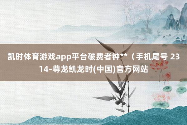 凯时体育游戏app平台破费者钟**（手机尾号 2314-尊龙凯龙时(中国)官方网站