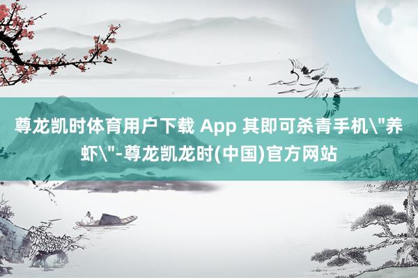 尊龙凯时体育用户下载 App 其即可杀青手机＂养虾＂-尊龙凯龙时(中国)官方网站