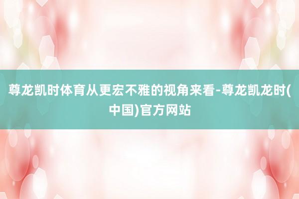 尊龙凯时体育从更宏不雅的视角来看-尊龙凯龙时(中国)官方网站