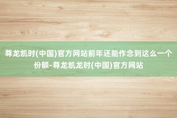 尊龙凯时(中国)官方网站前年还能作念到这么一个份额-尊龙凯龙时(中国)官方网站